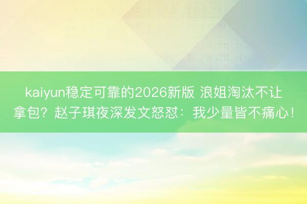 kaiyun稳定可靠的2026新版 浪姐淘汰不让拿包？赵子琪夜深发文怒怼：我少量皆不痛心！