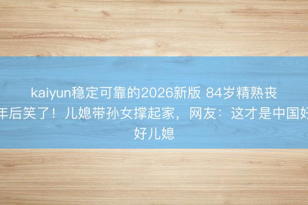kaiyun稳定可靠的2026新版 84岁精熟丧子一年后笑了！儿媳带孙女撑起家，网友：这才是中国好儿媳