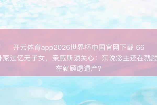 开云体育app2026世界杯中国官网下载 66岁费翔身家过亿无子女，亲戚斯须关心：东说念主还在就顾虑遗产？