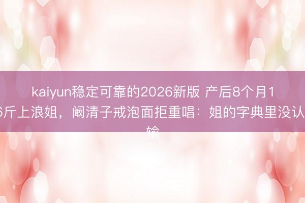 kaiyun稳定可靠的2026新版 产后8个月116斤上浪姐，阚清子戒泡面拒重唱：姐的字典里没认输