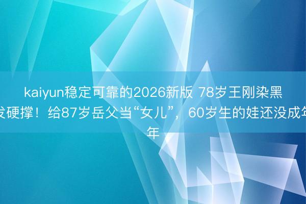 kaiyun稳定可靠的2026新版 78岁王刚染黑发硬撑！给87岁岳父当“女儿”，60岁生的娃还没成年