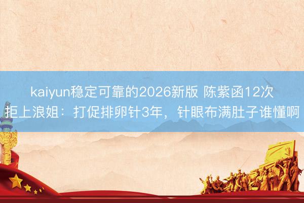 kaiyun稳定可靠的2026新版 陈紫函12次拒上浪姐:打促排卵针3年,针眼布满肚子谁懂啊