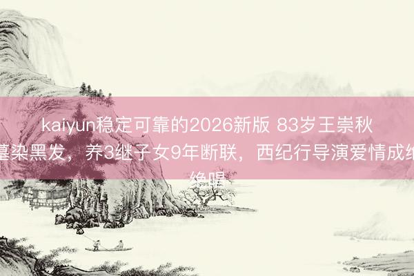 kaiyun稳定可靠的2026新版 83岁王崇秋省墓染黑发，养3继子女9年断联，西纪行导演爱情成绝唱