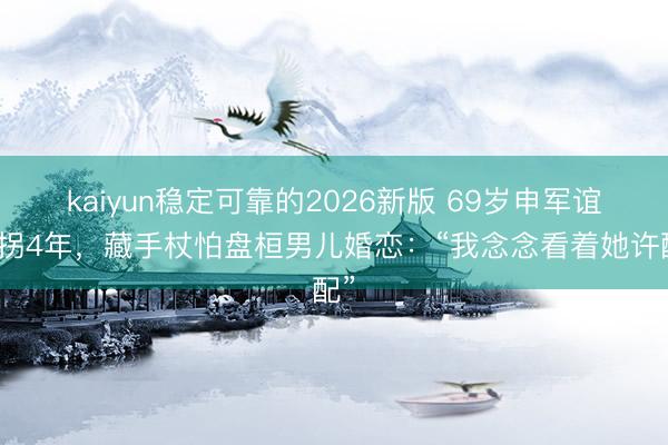 kaiyun稳定可靠的2026新版 69岁申军谊拄拐4年，藏手杖怕盘桓男儿婚恋：“我念念看着她许配”