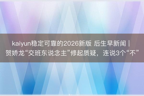 kaiyun稳定可靠的2026新版 后生早新闻 | 贺娇龙“交班东说念主”修起质疑，连说3个“不”