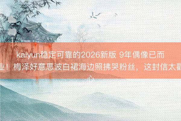 kaiyun稳定可靠的2026新版 9年偶像已而毕业！梅泽好意思波白裙海边照拂哭粉丝，这封信太戳心