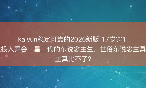 kaiyun稳定可靠的2026新版 17岁穿1.3万高定投入舞会！星二代的东说念主生，世俗东说念主真比不了？