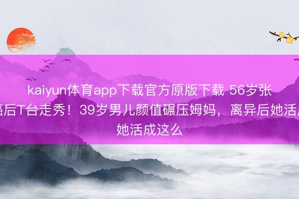 kaiyun体育app下载官方原版下载 56岁张咪抗癌后T台走秀！39岁男儿颜值碾压姆妈，离异后她活成这么