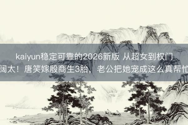 kaiyun稳定可靠的2026新版 从超女到权门阔太！唐笑嫁殷商生3胎，老公把她宠成这么真帮忙