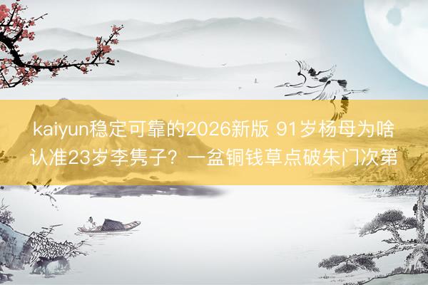 kaiyun稳定可靠的2026新版 91岁杨母为啥认准23岁李隽子？一盆铜钱草点破朱门次第