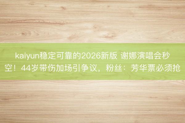 kaiyun稳定可靠的2026新版 谢娜演唱会秒空！44岁带伤加场引争议，粉丝：芳华票必须抢