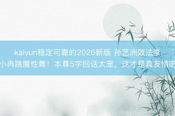kaiyun稳定可靠的2026新版 孙艺洲效法李小冉跳魔性舞！本尊5字回话太宠，这才是真友情吧