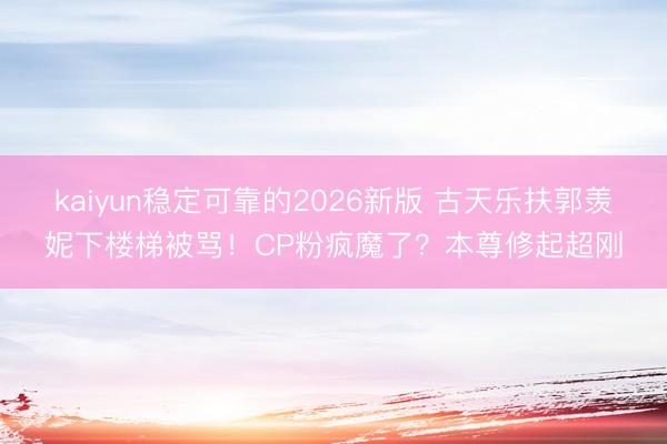 kaiyun稳定可靠的2026新版 古天乐扶郭羡妮下楼梯被骂！CP粉疯魔了？本尊修起超刚