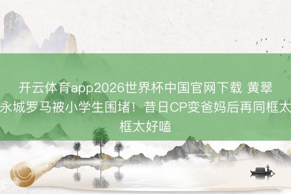 开云体育app2026世界杯中国官网下载 黄翠如洪永城罗马被小学生围堵！昔日CP变爸妈后再同框太好嗑