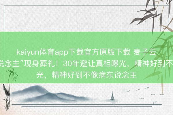kaiyun体育app下载官方原版下载 麦子云瘦成“纸片东说念主”现身葬礼！30年避让真相曝光，精神好到不像病东说念主