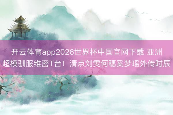 开云体育app2026世界杯中国官网下载 亚洲超模驯服维密T台!清点刘雯何穗奚梦瑶外传时辰