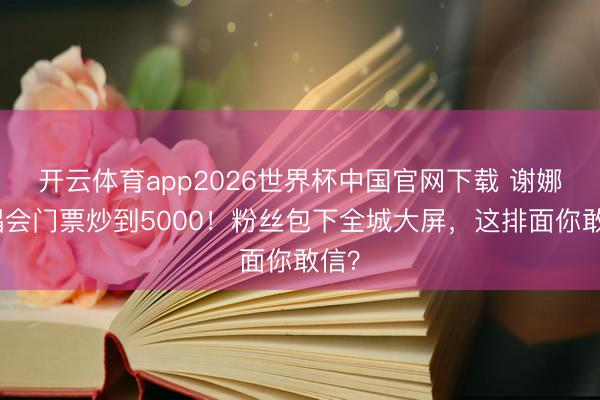 开云体育app2026世界杯中国官网下载 谢娜演唱会门票炒到5000！粉丝包下全城大屏，这排面你敢信？