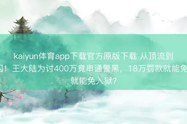 kaiyun体育app下载官方原版下载 从顶流到阶下囚!王大陆为讨400万竟串通警黑,18万罚款就能免入狱?