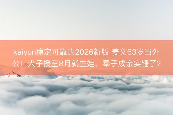 kaiyun稳定可靠的2026新版 姜文63岁当外公！犬子授室8月就生娃，奉子成亲实锤了？