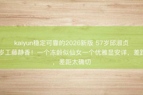 kaiyun稳定可靠的2026新版 57岁邱淑贞同框56岁工藤静香！一个冻龄似仙女一个优雅显安详，差距太确切