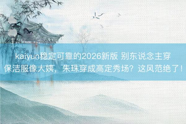 kaiyun稳定可靠的2026新版 别东说念主穿保洁服像大姨,朱珠穿成高定秀场?这风范绝了!