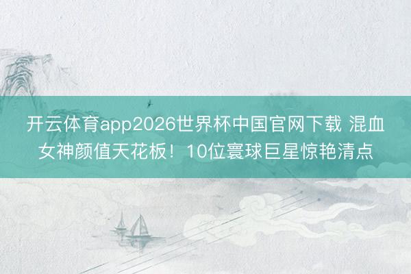 开云体育app2026世界杯中国官网下载 混血女神颜值天花板！10位寰球巨星惊艳清点