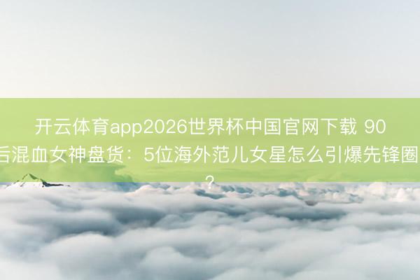 开云体育app2026世界杯中国官网下载 90后混血女神盘货：5位海外范儿女星怎么引爆先锋圈？
