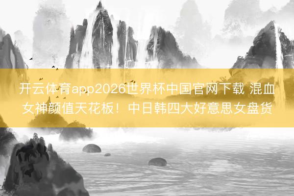 开云体育app2026世界杯中国官网下载 混血女神颜值天花板！中日韩四大好意思女盘货