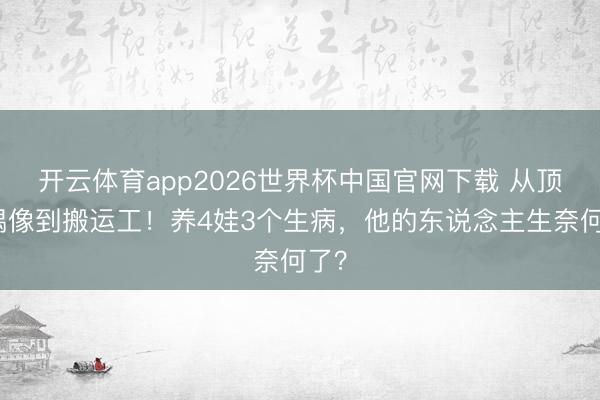 开云体育app2026世界杯中国官网下载 从顶流偶像到搬运工!养4娃3个生病,他的东说念主生奈何了?