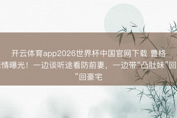 开云体育app2026世界杯中国官网下载 曹格新恋情曝光！一边谈听途看防前妻，一边带“凸肚妹”回豪宅