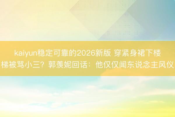 kaiyun稳定可靠的2026新版 穿紧身裙下楼梯被骂小三？郭羡妮回话：他仅仅闻东说念主风仪