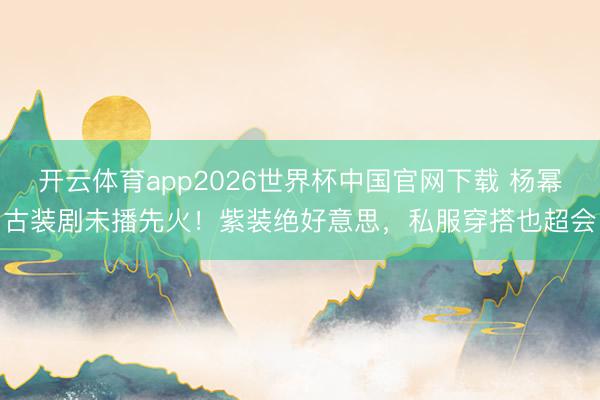 开云体育app2026世界杯中国官网下载 杨幂古装剧未播先火！紫装绝好意思，私服穿搭也超会