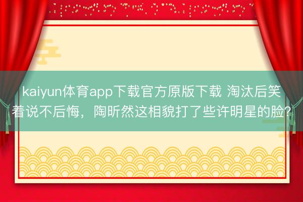 kaiyun体育app下载官方原版下载 淘汰后笑着说不后悔，陶昕然这相貌打了些许明星的脸？