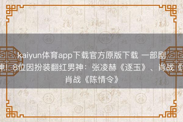 kaiyun体育app下载官方原版下载 一部剧径直封神！8位因扮装翻红男神：张凌赫《逐玉》、肖战《陈情令》