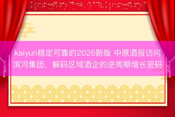 kaiyun稳定可靠的2026新版 中原酒报访问滨河集团，解码区域酒企的逆周期增长密码