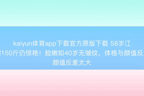 kaiyun体育app下载官方原版下载 58岁江珊胖到150斤仍惊艳！脸嫩如40岁无皱纹，体格与颜值反差太大