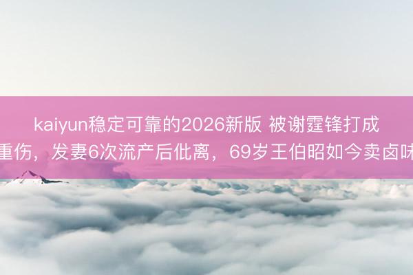 kaiyun稳定可靠的2026新版 被谢霆锋打成重伤，发妻6次流产后仳离，69岁王伯昭如今卖卤味
