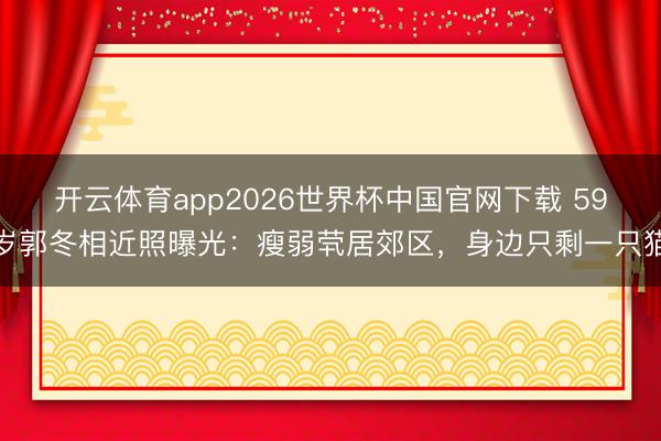 开云体育app2026世界杯中国官网下载 59岁郭冬相近照曝光：瘦弱茕居郊区，身边只剩一只猫