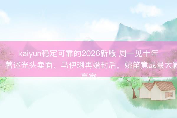 kaiyun稳定可靠的2026新版 周一见十年后：著述光头卖面、马伊琍再婚封后，姚笛竟成最大赢家