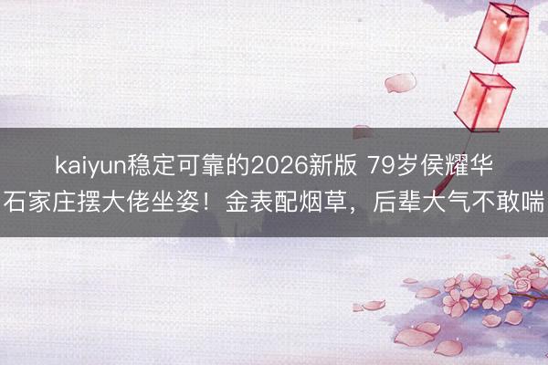 kaiyun稳定可靠的2026新版 79岁侯耀华石家庄摆大佬坐姿！金表配烟草，后辈大气不敢喘