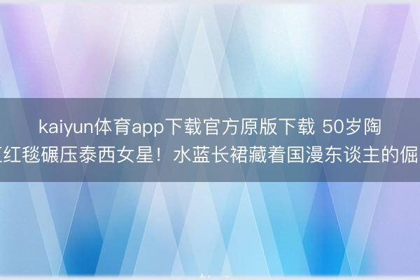 kaiyun体育app下载官方原版下载 50岁陶虹红毯碾压泰西女星！水蓝长裙藏着国漫东谈主的倔强
