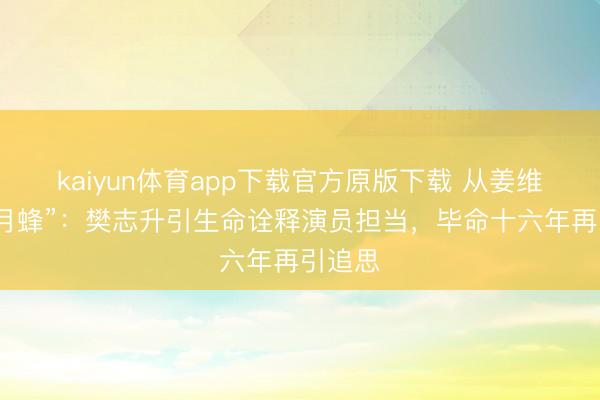 kaiyun体育app下载官方原版下载 从姜维到“七月蜂”:樊志升引生命诠释演员担当,毕命十六年再引追思