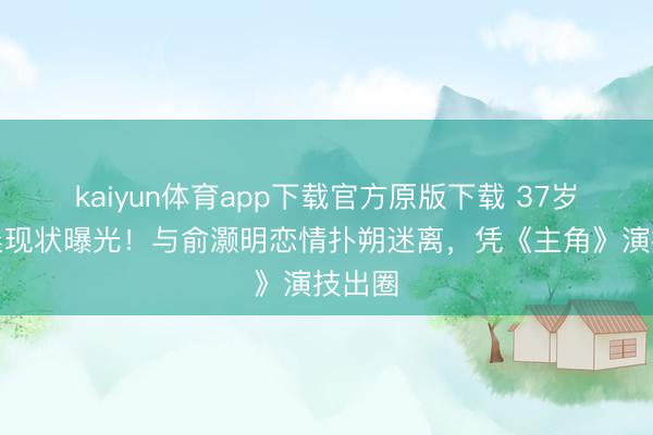 kaiyun体育app下载官方原版下载 37岁王晓晨现状曝光！与俞灏明恋情扑朔迷离，凭《主角》演技出圈
