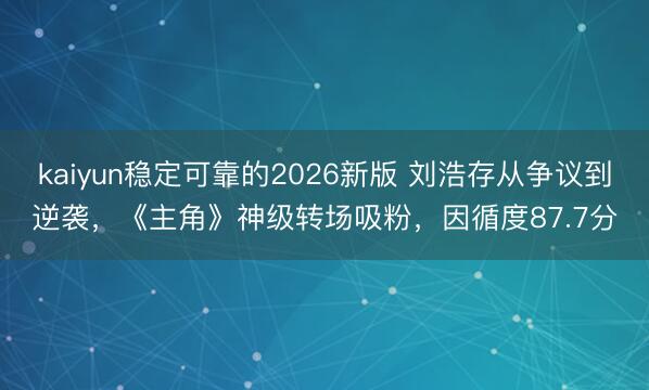 kaiyun稳定可靠的2026新版 刘浩存从争议到逆袭，《主角》神级转场吸粉，因循度87.7分