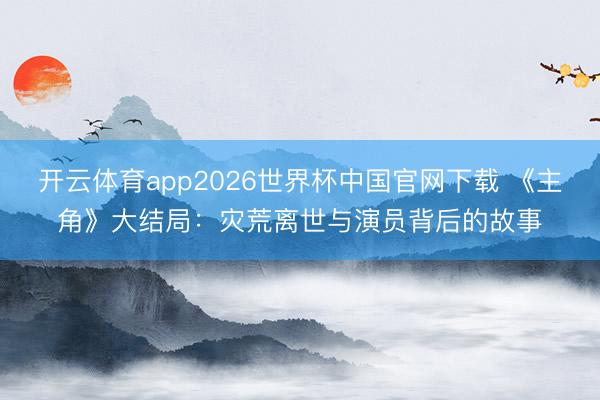 开云体育app2026世界杯中国官网下载 《主角》大结局:灾荒离世与演员背后的故事