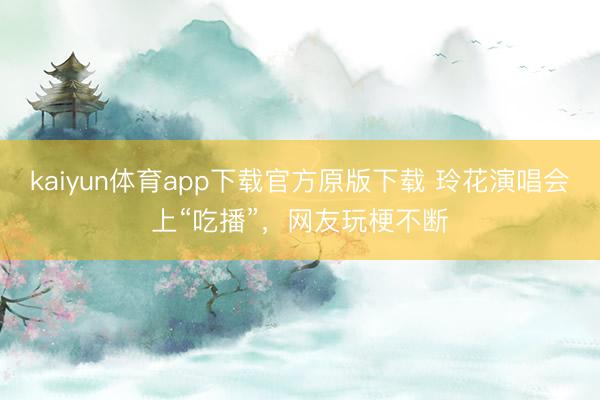 kaiyun体育app下载官方原版下载 玲花演唱会上“吃播”，网友玩梗不断
