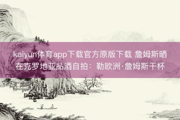 kaiyun体育app下载官方原版下载 詹姆斯晒在克罗地亚品酒自拍：勒欧洲·詹姆斯干杯