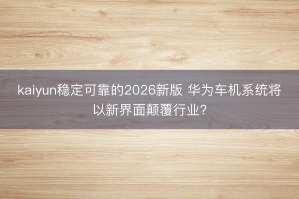 kaiyun稳定可靠的2026新版 华为车机系统将以新界面颠覆行业?
