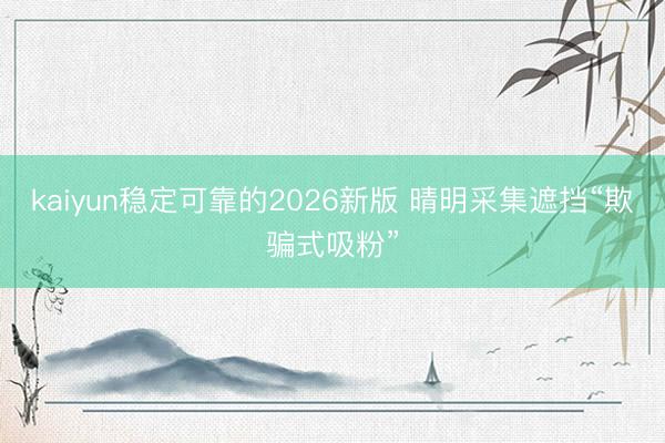 kaiyun稳定可靠的2026新版 晴明采集遮挡“欺骗式吸粉”