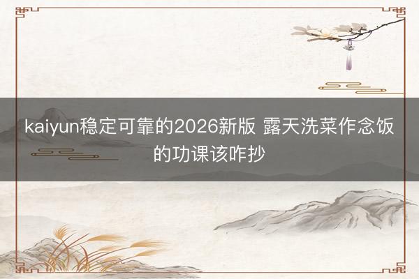 kaiyun稳定可靠的2026新版 露天洗菜作念饭的功课该咋抄